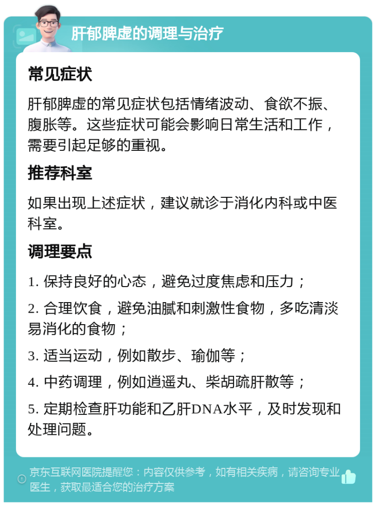 肝郁脾虚的调理与治疗 常见症状 肝郁脾虚的常见症状包括情绪波动、食欲不振、腹胀等。这些症状可能会影响日常生活和工作，需要引起足够的重视。 推荐科室 如果出现上述症状，建议就诊于消化内科或中医科室。 调理要点 1. 保持良好的心态，避免过度焦虑和压力； 2. 合理饮食，避免油腻和刺激性食物，多吃清淡易消化的食物； 3. 适当运动，例如散步、瑜伽等； 4. 中药调理，例如逍遥丸、柴胡疏肝散等； 5. 定期检查肝功能和乙肝DNA水平，及时发现和处理问题。