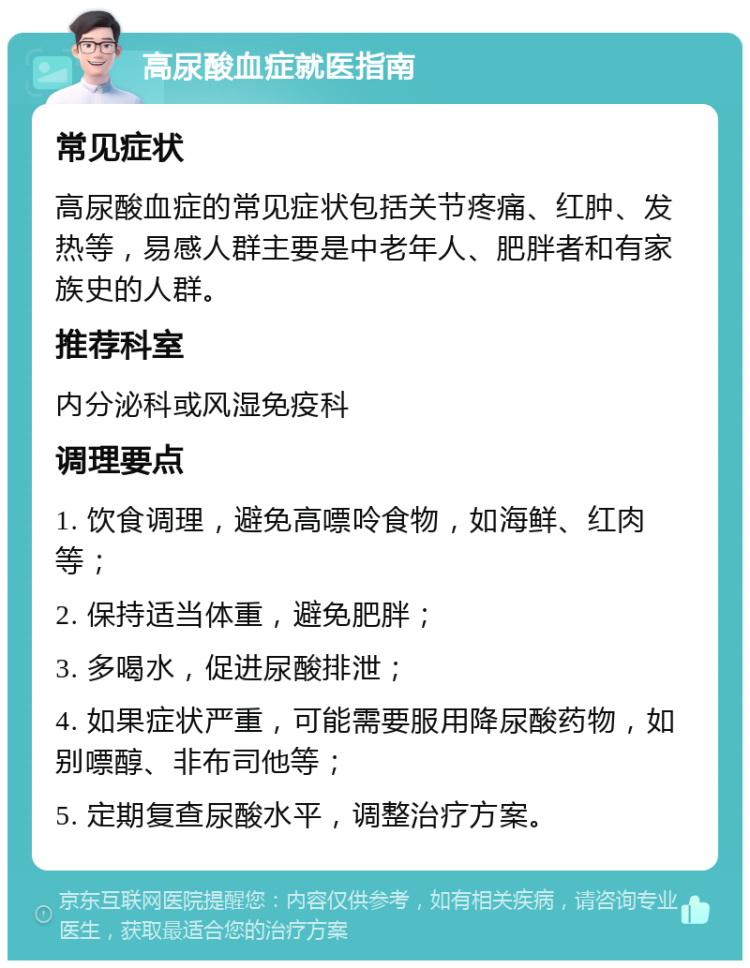 高尿酸血症就医指南 常见症状 高尿酸血症的常见症状包括关节疼痛、红肿、发热等，易感人群主要是中老年人、肥胖者和有家族史的人群。 推荐科室 内分泌科或风湿免疫科 调理要点 1. 饮食调理，避免高嘌呤食物，如海鲜、红肉等； 2. 保持适当体重，避免肥胖； 3. 多喝水，促进尿酸排泄； 4. 如果症状严重，可能需要服用降尿酸药物，如别嘌醇、非布司他等； 5. 定期复查尿酸水平，调整治疗方案。