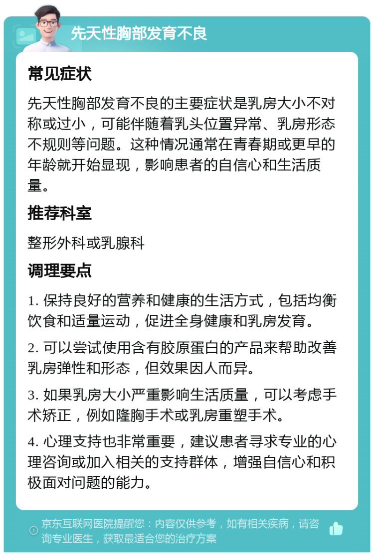 先天性胸部发育不良 常见症状 先天性胸部发育不良的主要症状是乳房大小不对称或过小，可能伴随着乳头位置异常、乳房形态不规则等问题。这种情况通常在青春期或更早的年龄就开始显现，影响患者的自信心和生活质量。 推荐科室 整形外科或乳腺科 调理要点 1. 保持良好的营养和健康的生活方式，包括均衡饮食和适量运动，促进全身健康和乳房发育。 2. 可以尝试使用含有胶原蛋白的产品来帮助改善乳房弹性和形态，但效果因人而异。 3. 如果乳房大小严重影响生活质量，可以考虑手术矫正，例如隆胸手术或乳房重塑手术。 4. 心理支持也非常重要，建议患者寻求专业的心理咨询或加入相关的支持群体，增强自信心和积极面对问题的能力。