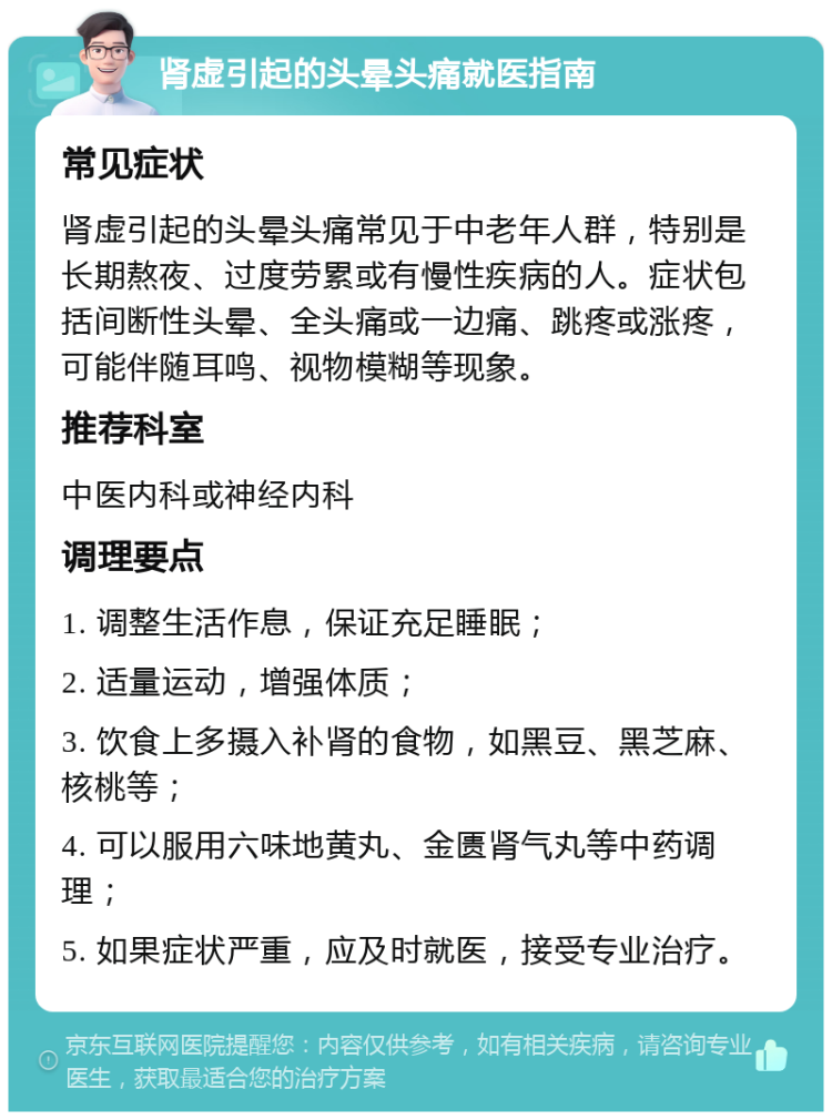 肾虚引起的头晕头痛就医指南 常见症状 肾虚引起的头晕头痛常见于中老年人群，特别是长期熬夜、过度劳累或有慢性疾病的人。症状包括间断性头晕、全头痛或一边痛、跳疼或涨疼，可能伴随耳鸣、视物模糊等现象。 推荐科室 中医内科或神经内科 调理要点 1. 调整生活作息，保证充足睡眠； 2. 适量运动，增强体质； 3. 饮食上多摄入补肾的食物，如黑豆、黑芝麻、核桃等； 4. 可以服用六味地黄丸、金匮肾气丸等中药调理； 5. 如果症状严重，应及时就医，接受专业治疗。