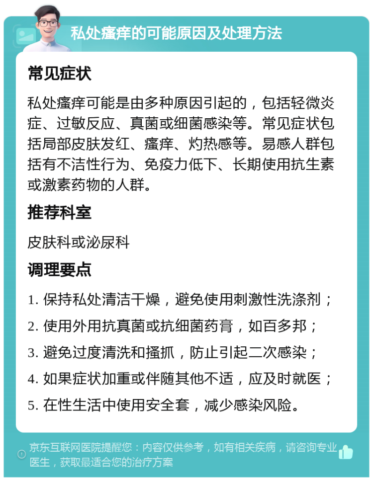 私处瘙痒的可能原因及处理方法 常见症状 私处瘙痒可能是由多种原因引起的，包括轻微炎症、过敏反应、真菌或细菌感染等。常见症状包括局部皮肤发红、瘙痒、灼热感等。易感人群包括有不洁性行为、免疫力低下、长期使用抗生素或激素药物的人群。 推荐科室 皮肤科或泌尿科 调理要点 1. 保持私处清洁干燥，避免使用刺激性洗涤剂； 2. 使用外用抗真菌或抗细菌药膏，如百多邦； 3. 避免过度清洗和搔抓，防止引起二次感染； 4. 如果症状加重或伴随其他不适，应及时就医； 5. 在性生活中使用安全套，减少感染风险。