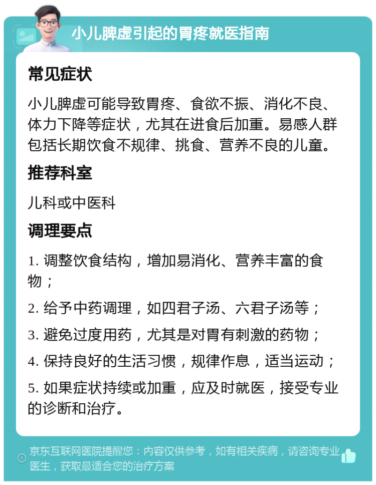 小儿脾虚引起的胃疼就医指南 常见症状 小儿脾虚可能导致胃疼、食欲不振、消化不良、体力下降等症状，尤其在进食后加重。易感人群包括长期饮食不规律、挑食、营养不良的儿童。 推荐科室 儿科或中医科 调理要点 1. 调整饮食结构，增加易消化、营养丰富的食物； 2. 给予中药调理，如四君子汤、六君子汤等； 3. 避免过度用药，尤其是对胃有刺激的药物； 4. 保持良好的生活习惯，规律作息，适当运动； 5. 如果症状持续或加重，应及时就医，接受专业的诊断和治疗。