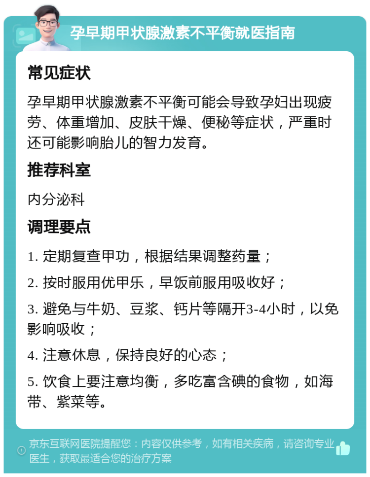 孕早期甲状腺激素不平衡就医指南 常见症状 孕早期甲状腺激素不平衡可能会导致孕妇出现疲劳、体重增加、皮肤干燥、便秘等症状，严重时还可能影响胎儿的智力发育。 推荐科室 内分泌科 调理要点 1. 定期复查甲功，根据结果调整药量； 2. 按时服用优甲乐，早饭前服用吸收好； 3. 避免与牛奶、豆浆、钙片等隔开3-4小时，以免影响吸收； 4. 注意休息，保持良好的心态； 5. 饮食上要注意均衡，多吃富含碘的食物，如海带、紫菜等。