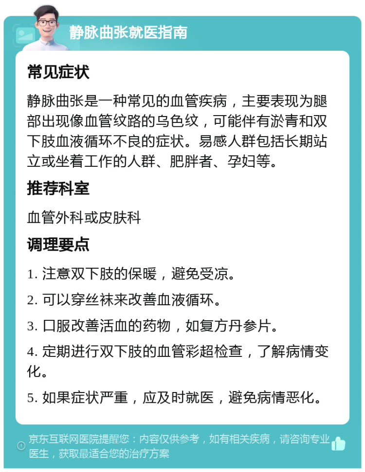 静脉曲张就医指南 常见症状 静脉曲张是一种常见的血管疾病，主要表现为腿部出现像血管纹路的乌色纹，可能伴有淤青和双下肢血液循环不良的症状。易感人群包括长期站立或坐着工作的人群、肥胖者、孕妇等。 推荐科室 血管外科或皮肤科 调理要点 1. 注意双下肢的保暖，避免受凉。 2. 可以穿丝袜来改善血液循环。 3. 口服改善活血的药物，如复方丹参片。 4. 定期进行双下肢的血管彩超检查，了解病情变化。 5. 如果症状严重，应及时就医，避免病情恶化。