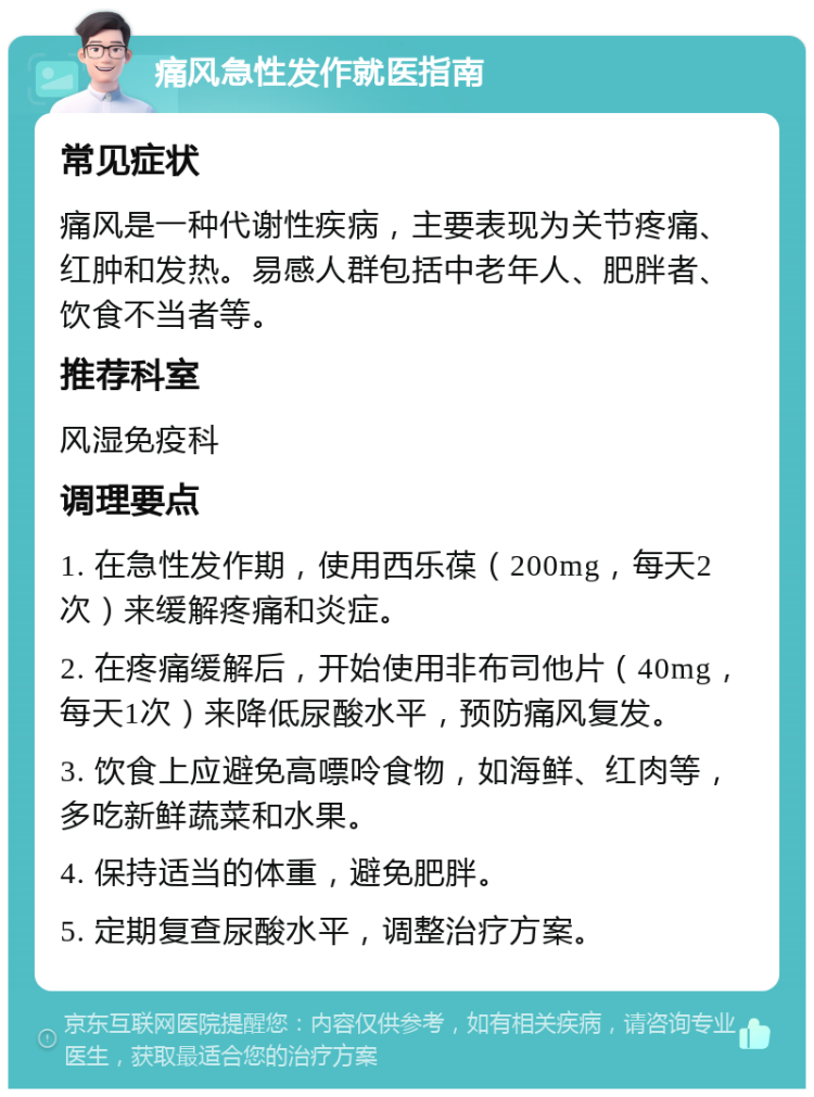 痛风急性发作就医指南 常见症状 痛风是一种代谢性疾病，主要表现为关节疼痛、红肿和发热。易感人群包括中老年人、肥胖者、饮食不当者等。 推荐科室 风湿免疫科 调理要点 1. 在急性发作期，使用西乐葆（200mg，每天2次）来缓解疼痛和炎症。 2. 在疼痛缓解后，开始使用非布司他片（40mg，每天1次）来降低尿酸水平，预防痛风复发。 3. 饮食上应避免高嘌呤食物，如海鲜、红肉等，多吃新鲜蔬菜和水果。 4. 保持适当的体重，避免肥胖。 5. 定期复查尿酸水平，调整治疗方案。