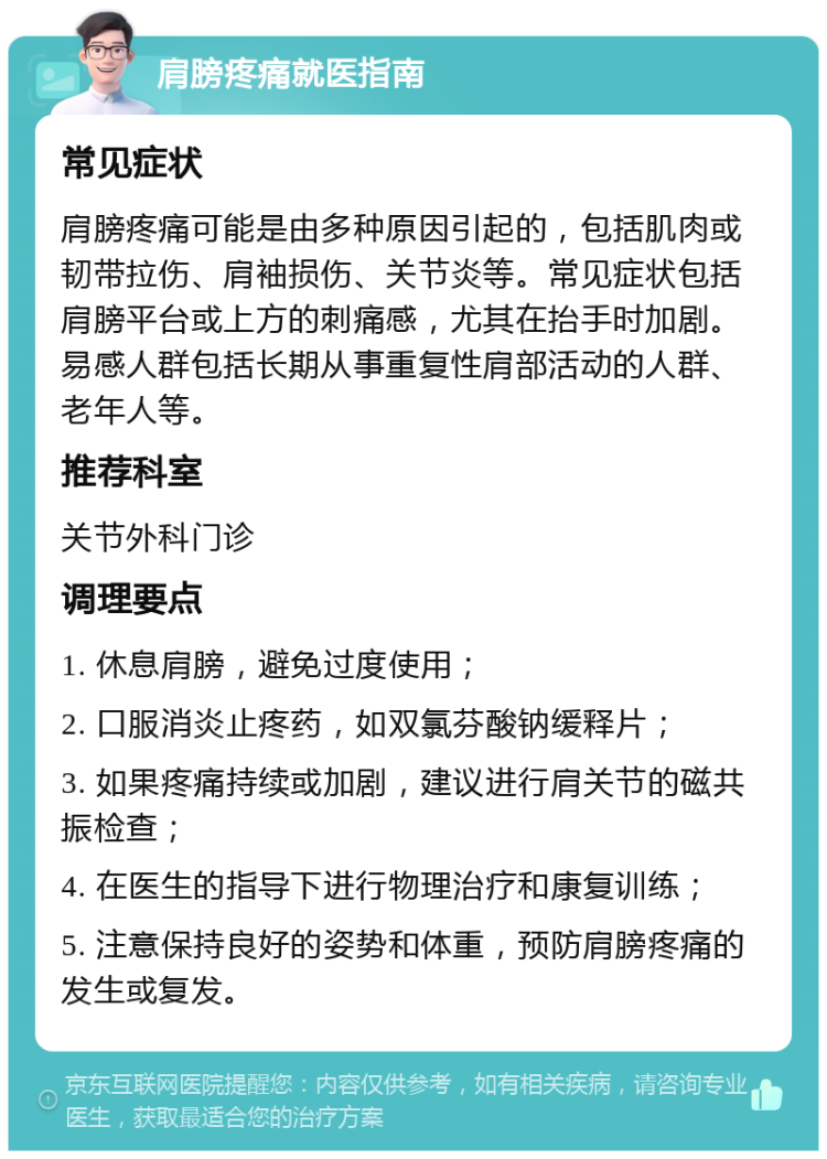 肩膀疼痛就医指南 常见症状 肩膀疼痛可能是由多种原因引起的，包括肌肉或韧带拉伤、肩袖损伤、关节炎等。常见症状包括肩膀平台或上方的刺痛感，尤其在抬手时加剧。易感人群包括长期从事重复性肩部活动的人群、老年人等。 推荐科室 关节外科门诊 调理要点 1. 休息肩膀，避免过度使用； 2. 口服消炎止疼药，如双氯芬酸钠缓释片； 3. 如果疼痛持续或加剧，建议进行肩关节的磁共振检查； 4. 在医生的指导下进行物理治疗和康复训练； 5. 注意保持良好的姿势和体重，预防肩膀疼痛的发生或复发。