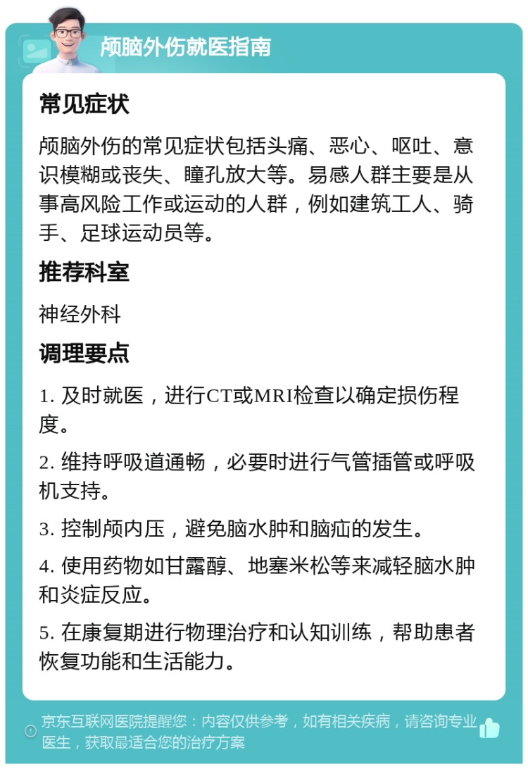 颅脑外伤就医指南 常见症状 颅脑外伤的常见症状包括头痛、恶心、呕吐、意识模糊或丧失、瞳孔放大等。易感人群主要是从事高风险工作或运动的人群，例如建筑工人、骑手、足球运动员等。 推荐科室 神经外科 调理要点 1. 及时就医，进行CT或MRI检查以确定损伤程度。 2. 维持呼吸道通畅，必要时进行气管插管或呼吸机支持。 3. 控制颅内压，避免脑水肿和脑疝的发生。 4. 使用药物如甘露醇、地塞米松等来减轻脑水肿和炎症反应。 5. 在康复期进行物理治疗和认知训练，帮助患者恢复功能和生活能力。