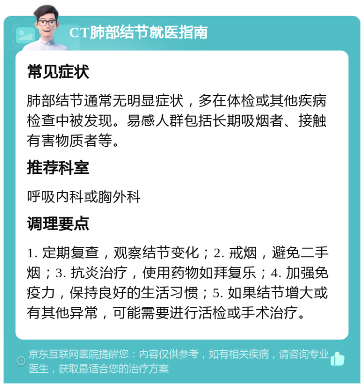 CT肺部结节就医指南 常见症状 肺部结节通常无明显症状，多在体检或其他疾病检查中被发现。易感人群包括长期吸烟者、接触有害物质者等。 推荐科室 呼吸内科或胸外科 调理要点 1. 定期复查，观察结节变化；2. 戒烟，避免二手烟；3. 抗炎治疗，使用药物如拜复乐；4. 加强免疫力，保持良好的生活习惯；5. 如果结节增大或有其他异常，可能需要进行活检或手术治疗。