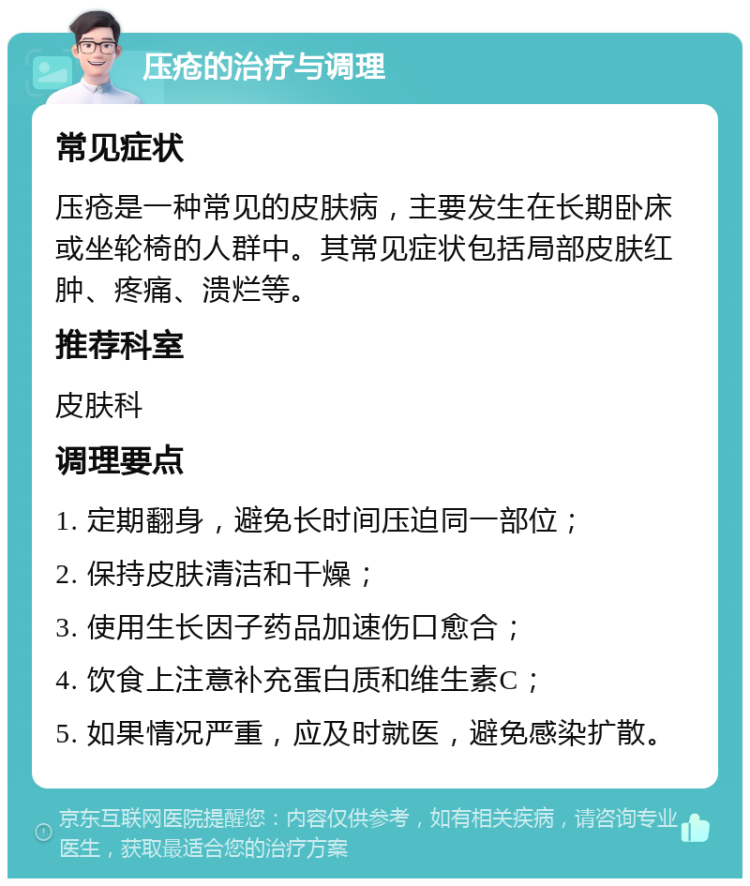 压疮的治疗与调理 常见症状 压疮是一种常见的皮肤病，主要发生在长期卧床或坐轮椅的人群中。其常见症状包括局部皮肤红肿、疼痛、溃烂等。 推荐科室 皮肤科 调理要点 1. 定期翻身，避免长时间压迫同一部位； 2. 保持皮肤清洁和干燥； 3. 使用生长因子药品加速伤口愈合； 4. 饮食上注意补充蛋白质和维生素C； 5. 如果情况严重，应及时就医，避免感染扩散。