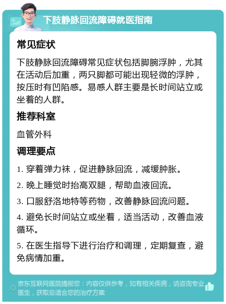 下肢静脉回流障碍就医指南 常见症状 下肢静脉回流障碍常见症状包括脚腕浮肿，尤其在活动后加重，两只脚都可能出现轻微的浮肿，按压时有凹陷感。易感人群主要是长时间站立或坐着的人群。 推荐科室 血管外科 调理要点 1. 穿着弹力袜，促进静脉回流，减缓肿胀。 2. 晚上睡觉时抬高双腿，帮助血液回流。 3. 口服舒洛地特等药物，改善静脉回流问题。 4. 避免长时间站立或坐着，适当活动，改善血液循环。 5. 在医生指导下进行治疗和调理，定期复查，避免病情加重。