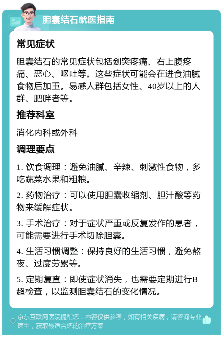 胆囊结石就医指南 常见症状 胆囊结石的常见症状包括剑突疼痛、右上腹疼痛、恶心、呕吐等。这些症状可能会在进食油腻食物后加重。易感人群包括女性、40岁以上的人群、肥胖者等。 推荐科室 消化内科或外科 调理要点 1. 饮食调理：避免油腻、辛辣、刺激性食物，多吃蔬菜水果和粗粮。 2. 药物治疗：可以使用胆囊收缩剂、胆汁酸等药物来缓解症状。 3. 手术治疗：对于症状严重或反复发作的患者，可能需要进行手术切除胆囊。 4. 生活习惯调整：保持良好的生活习惯，避免熬夜、过度劳累等。 5. 定期复查：即使症状消失，也需要定期进行B超检查，以监测胆囊结石的变化情况。