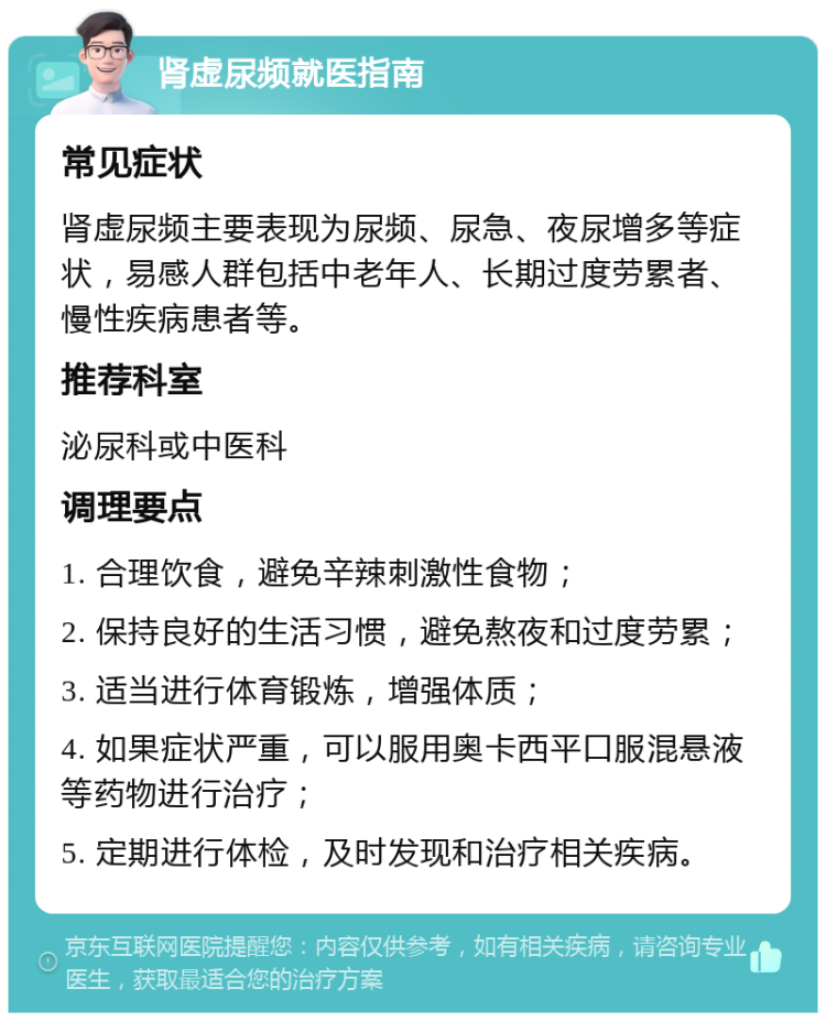 肾虚尿频就医指南 常见症状 肾虚尿频主要表现为尿频、尿急、夜尿增多等症状，易感人群包括中老年人、长期过度劳累者、慢性疾病患者等。 推荐科室 泌尿科或中医科 调理要点 1. 合理饮食，避免辛辣刺激性食物； 2. 保持良好的生活习惯，避免熬夜和过度劳累； 3. 适当进行体育锻炼，增强体质； 4. 如果症状严重，可以服用奥卡西平口服混悬液等药物进行治疗； 5. 定期进行体检，及时发现和治疗相关疾病。