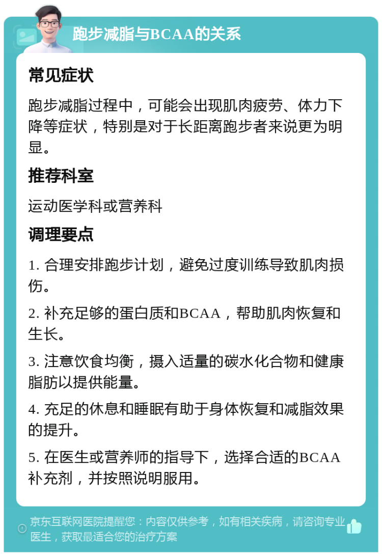 跑步减脂与BCAA的关系 常见症状 跑步减脂过程中，可能会出现肌肉疲劳、体力下降等症状，特别是对于长距离跑步者来说更为明显。 推荐科室 运动医学科或营养科 调理要点 1. 合理安排跑步计划，避免过度训练导致肌肉损伤。 2. 补充足够的蛋白质和BCAA，帮助肌肉恢复和生长。 3. 注意饮食均衡，摄入适量的碳水化合物和健康脂肪以提供能量。 4. 充足的休息和睡眠有助于身体恢复和减脂效果的提升。 5. 在医生或营养师的指导下，选择合适的BCAA补充剂，并按照说明服用。