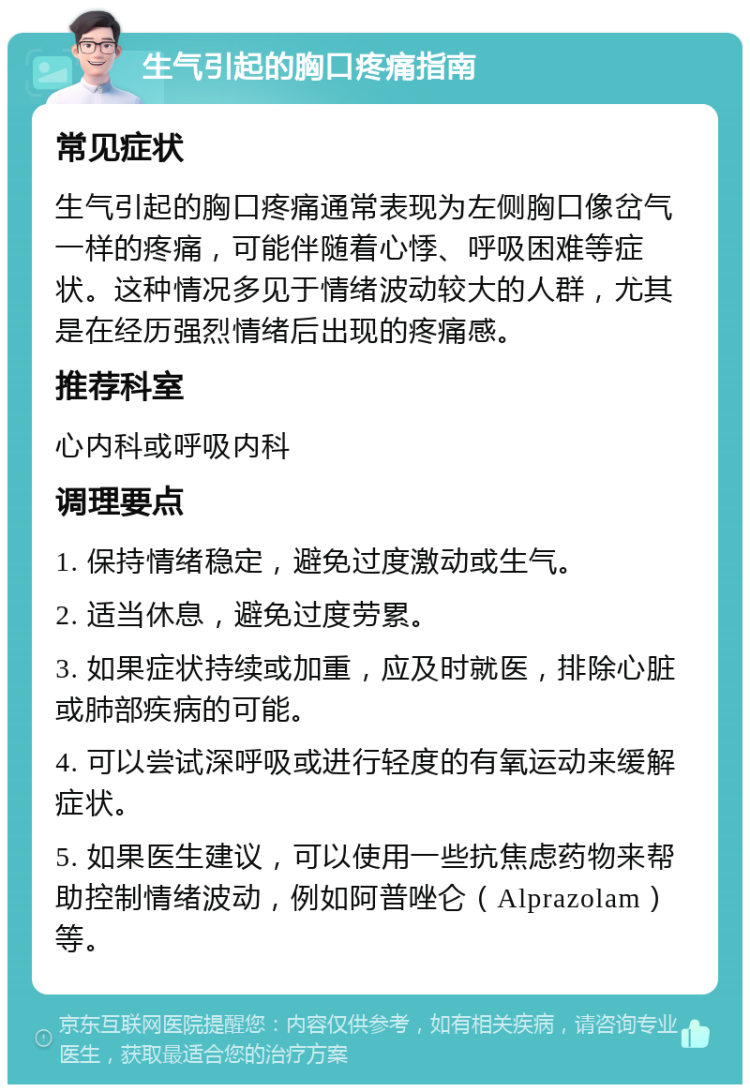 生气引起的胸口疼痛指南 常见症状 生气引起的胸口疼痛通常表现为左侧胸口像岔气一样的疼痛，可能伴随着心悸、呼吸困难等症状。这种情况多见于情绪波动较大的人群，尤其是在经历强烈情绪后出现的疼痛感。 推荐科室 心内科或呼吸内科 调理要点 1. 保持情绪稳定，避免过度激动或生气。 2. 适当休息，避免过度劳累。 3. 如果症状持续或加重，应及时就医，排除心脏或肺部疾病的可能。 4. 可以尝试深呼吸或进行轻度的有氧运动来缓解症状。 5. 如果医生建议，可以使用一些抗焦虑药物来帮助控制情绪波动，例如阿普唑仑（Alprazolam）等。