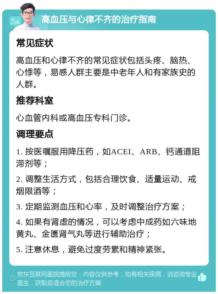 高血压与心律不齐的治疗指南 常见症状 高血压和心律不齐的常见症状包括头疼、脑热、心悸等，易感人群主要是中老年人和有家族史的人群。 推荐科室 心血管内科或高血压专科门诊。 调理要点 1. 按医嘱服用降压药，如ACEI、ARB、钙通道阻滞剂等； 2. 调整生活方式，包括合理饮食、适量运动、戒烟限酒等； 3. 定期监测血压和心率，及时调整治疗方案； 4. 如果有肾虚的情况，可以考虑中成药如六味地黄丸、金匮肾气丸等进行辅助治疗； 5. 注意休息，避免过度劳累和精神紧张。