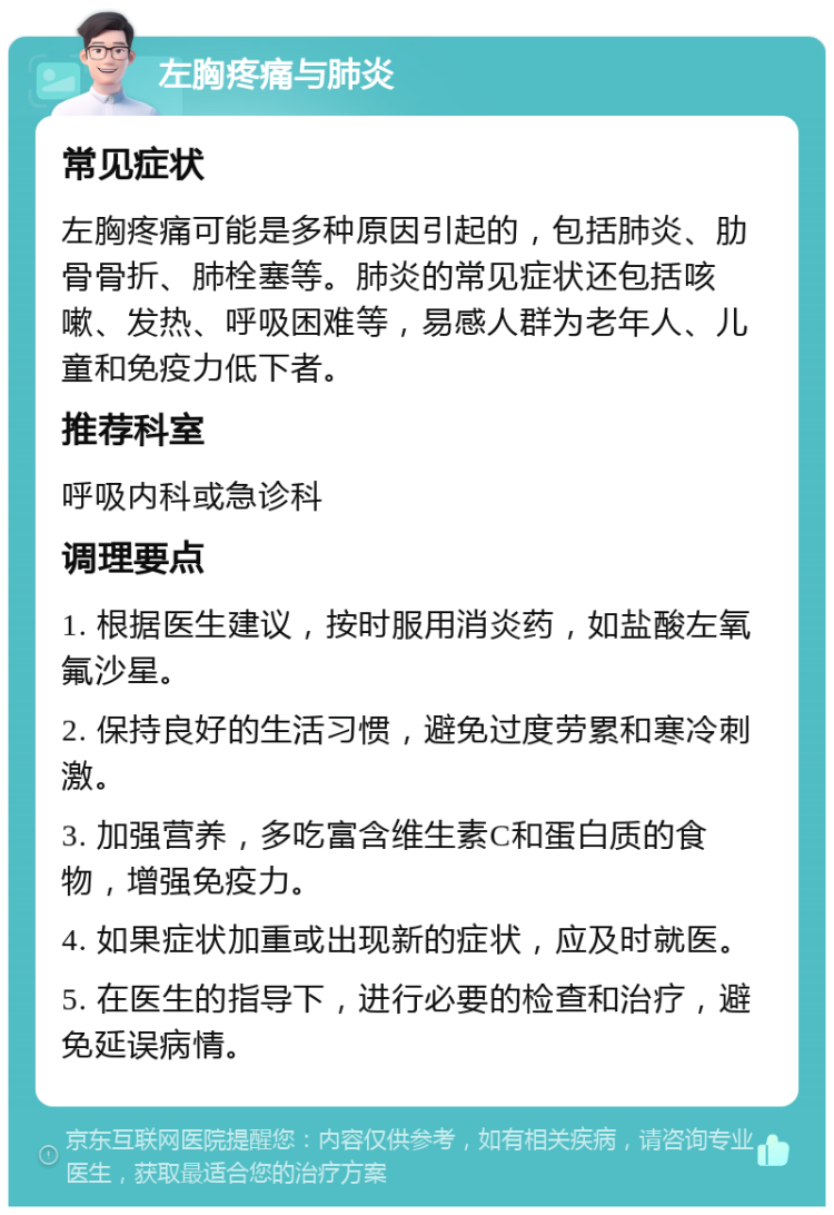 左胸疼痛与肺炎 常见症状 左胸疼痛可能是多种原因引起的，包括肺炎、肋骨骨折、肺栓塞等。肺炎的常见症状还包括咳嗽、发热、呼吸困难等，易感人群为老年人、儿童和免疫力低下者。 推荐科室 呼吸内科或急诊科 调理要点 1. 根据医生建议，按时服用消炎药，如盐酸左氧氟沙星。 2. 保持良好的生活习惯，避免过度劳累和寒冷刺激。 3. 加强营养，多吃富含维生素C和蛋白质的食物，增强免疫力。 4. 如果症状加重或出现新的症状，应及时就医。 5. 在医生的指导下，进行必要的检查和治疗，避免延误病情。