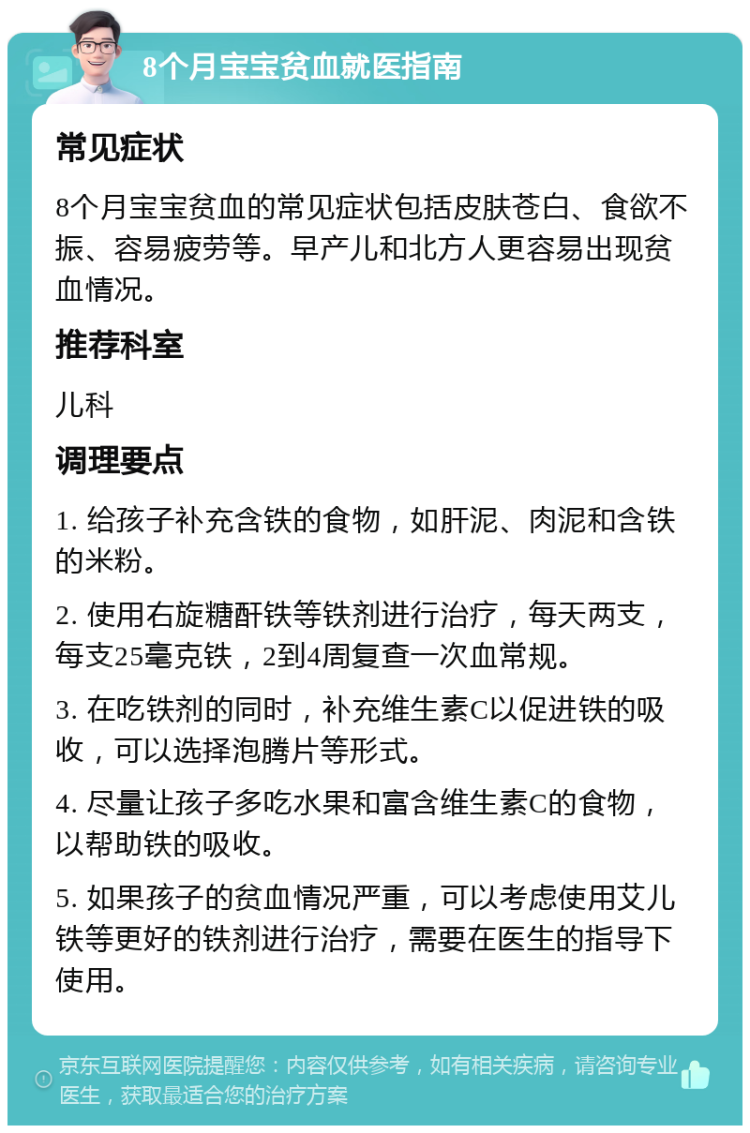 8个月宝宝贫血就医指南 常见症状 8个月宝宝贫血的常见症状包括皮肤苍白、食欲不振、容易疲劳等。早产儿和北方人更容易出现贫血情况。 推荐科室 儿科 调理要点 1. 给孩子补充含铁的食物，如肝泥、肉泥和含铁的米粉。 2. 使用右旋糖酐铁等铁剂进行治疗，每天两支，每支25毫克铁，2到4周复查一次血常规。 3. 在吃铁剂的同时，补充维生素C以促进铁的吸收，可以选择泡腾片等形式。 4. 尽量让孩子多吃水果和富含维生素C的食物，以帮助铁的吸收。 5. 如果孩子的贫血情况严重，可以考虑使用艾儿铁等更好的铁剂进行治疗，需要在医生的指导下使用。