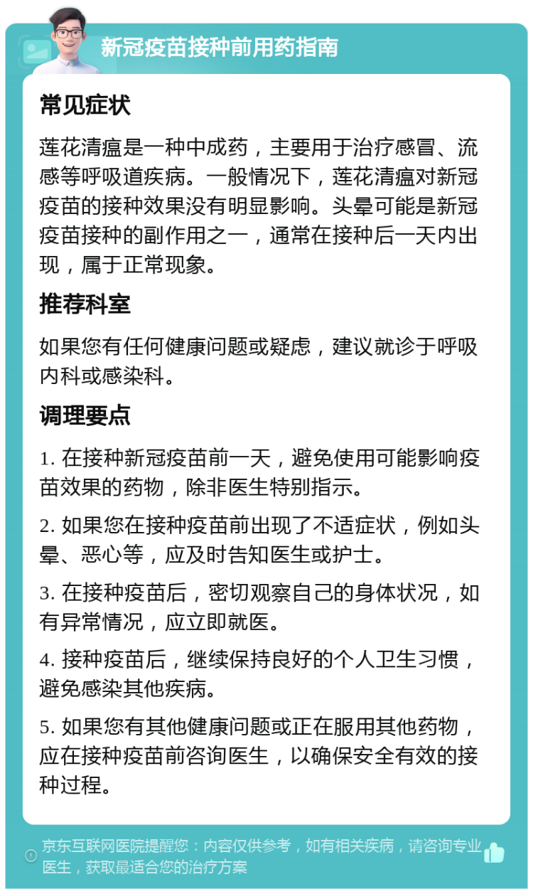 新冠疫苗接种前用药指南 常见症状 莲花清瘟是一种中成药，主要用于治疗感冒、流感等呼吸道疾病。一般情况下，莲花清瘟对新冠疫苗的接种效果没有明显影响。头晕可能是新冠疫苗接种的副作用之一，通常在接种后一天内出现，属于正常现象。 推荐科室 如果您有任何健康问题或疑虑，建议就诊于呼吸内科或感染科。 调理要点 1. 在接种新冠疫苗前一天，避免使用可能影响疫苗效果的药物，除非医生特别指示。 2. 如果您在接种疫苗前出现了不适症状，例如头晕、恶心等，应及时告知医生或护士。 3. 在接种疫苗后，密切观察自己的身体状况，如有异常情况，应立即就医。 4. 接种疫苗后，继续保持良好的个人卫生习惯，避免感染其他疾病。 5. 如果您有其他健康问题或正在服用其他药物，应在接种疫苗前咨询医生，以确保安全有效的接种过程。