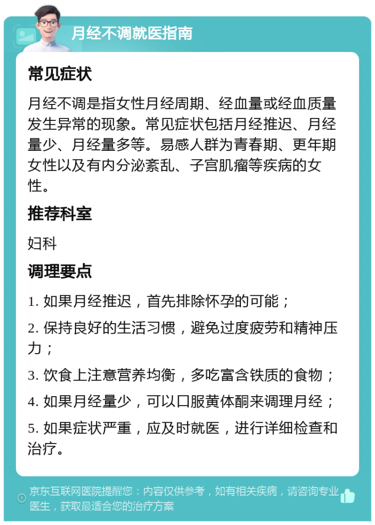 月经不调就医指南 常见症状 月经不调是指女性月经周期、经血量或经血质量发生异常的现象。常见症状包括月经推迟、月经量少、月经量多等。易感人群为青春期、更年期女性以及有内分泌紊乱、子宫肌瘤等疾病的女性。 推荐科室 妇科 调理要点 1. 如果月经推迟，首先排除怀孕的可能； 2. 保持良好的生活习惯，避免过度疲劳和精神压力； 3. 饮食上注意营养均衡，多吃富含铁质的食物； 4. 如果月经量少，可以口服黄体酮来调理月经； 5. 如果症状严重，应及时就医，进行详细检查和治疗。