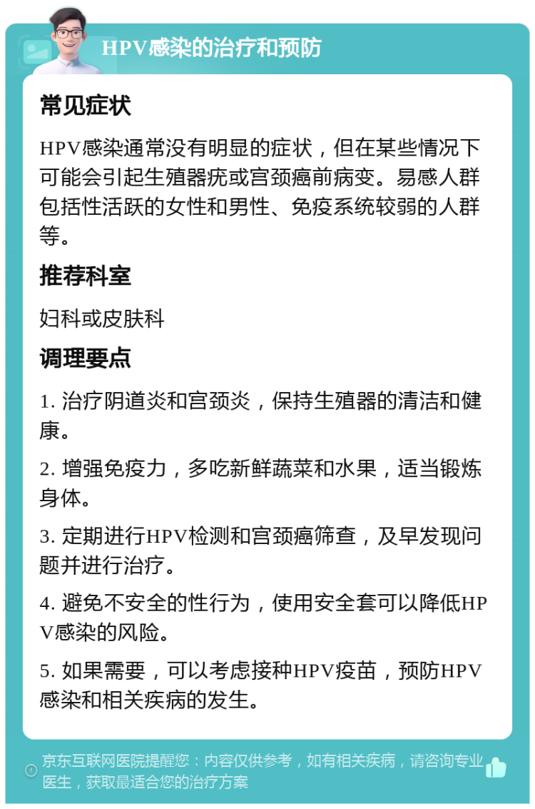 HPV感染的治疗和预防 常见症状 HPV感染通常没有明显的症状，但在某些情况下可能会引起生殖器疣或宫颈癌前病变。易感人群包括性活跃的女性和男性、免疫系统较弱的人群等。 推荐科室 妇科或皮肤科 调理要点 1. 治疗阴道炎和宫颈炎，保持生殖器的清洁和健康。 2. 增强免疫力，多吃新鲜蔬菜和水果，适当锻炼身体。 3. 定期进行HPV检测和宫颈癌筛查，及早发现问题并进行治疗。 4. 避免不安全的性行为，使用安全套可以降低HPV感染的风险。 5. 如果需要，可以考虑接种HPV疫苗，预防HPV感染和相关疾病的发生。