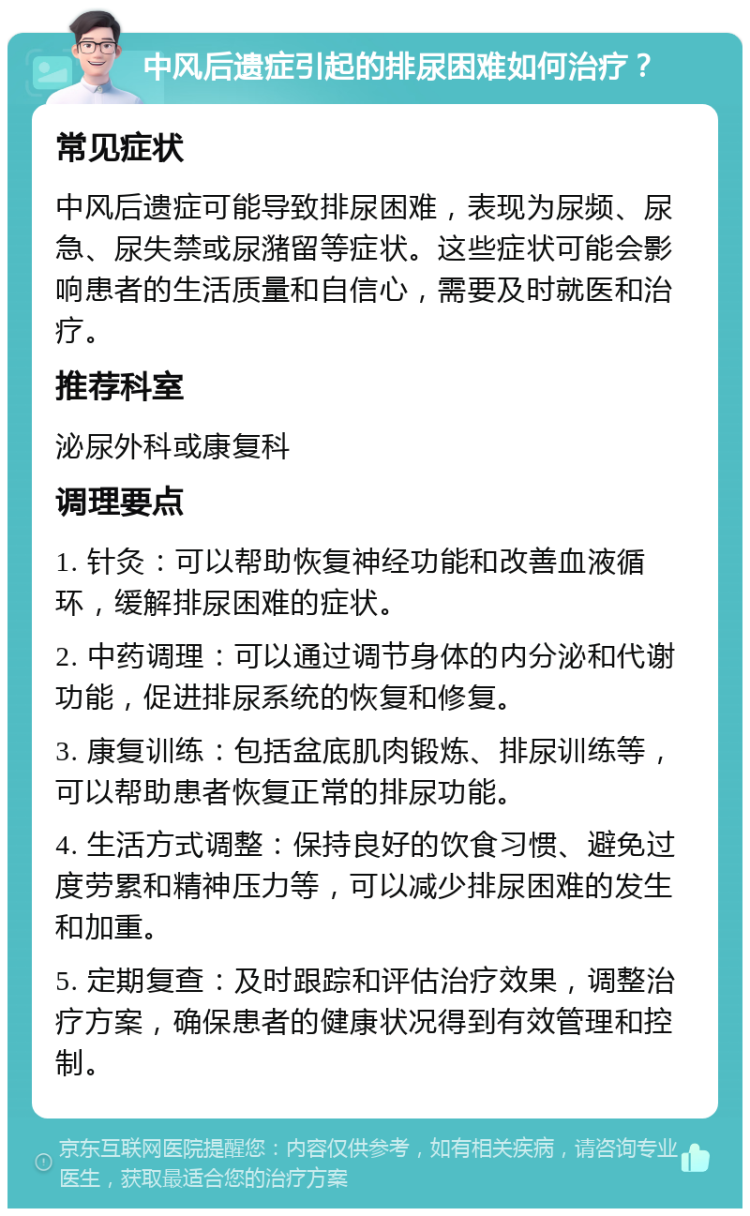 中风后遗症引起的排尿困难如何治疗？ 常见症状 中风后遗症可能导致排尿困难，表现为尿频、尿急、尿失禁或尿潴留等症状。这些症状可能会影响患者的生活质量和自信心，需要及时就医和治疗。 推荐科室 泌尿外科或康复科 调理要点 1. 针灸：可以帮助恢复神经功能和改善血液循环，缓解排尿困难的症状。 2. 中药调理：可以通过调节身体的内分泌和代谢功能，促进排尿系统的恢复和修复。 3. 康复训练：包括盆底肌肉锻炼、排尿训练等，可以帮助患者恢复正常的排尿功能。 4. 生活方式调整：保持良好的饮食习惯、避免过度劳累和精神压力等，可以减少排尿困难的发生和加重。 5. 定期复查：及时跟踪和评估治疗效果，调整治疗方案，确保患者的健康状况得到有效管理和控制。