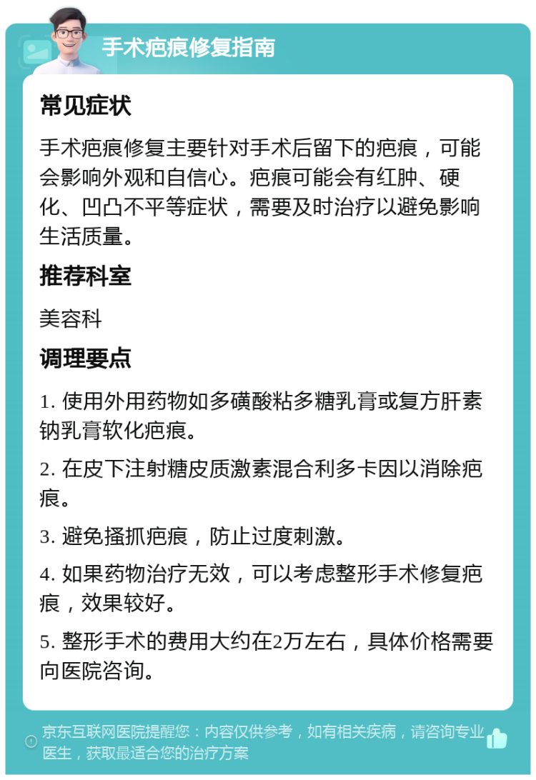 手术疤痕修复指南 常见症状 手术疤痕修复主要针对手术后留下的疤痕，可能会影响外观和自信心。疤痕可能会有红肿、硬化、凹凸不平等症状，需要及时治疗以避免影响生活质量。 推荐科室 美容科 调理要点 1. 使用外用药物如多磺酸粘多糖乳膏或复方肝素钠乳膏软化疤痕。 2. 在皮下注射糖皮质激素混合利多卡因以消除疤痕。 3. 避免搔抓疤痕，防止过度刺激。 4. 如果药物治疗无效，可以考虑整形手术修复疤痕，效果较好。 5. 整形手术的费用大约在2万左右，具体价格需要向医院咨询。