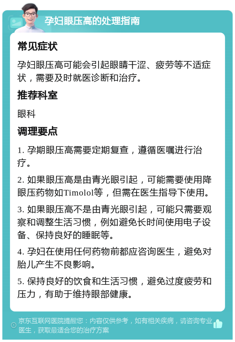 孕妇眼压高的处理指南 常见症状 孕妇眼压高可能会引起眼睛干涩、疲劳等不适症状，需要及时就医诊断和治疗。 推荐科室 眼科 调理要点 1. 孕期眼压高需要定期复查，遵循医嘱进行治疗。 2. 如果眼压高是由青光眼引起，可能需要使用降眼压药物如Timolol等，但需在医生指导下使用。 3. 如果眼压高不是由青光眼引起，可能只需要观察和调整生活习惯，例如避免长时间使用电子设备、保持良好的睡眠等。 4. 孕妇在使用任何药物前都应咨询医生，避免对胎儿产生不良影响。 5. 保持良好的饮食和生活习惯，避免过度疲劳和压力，有助于维持眼部健康。