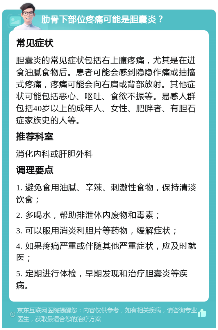 肋骨下部位疼痛可能是胆囊炎？ 常见症状 胆囊炎的常见症状包括右上腹疼痛，尤其是在进食油腻食物后。患者可能会感到隐隐作痛或抽搐式疼痛，疼痛可能会向右肩或背部放射。其他症状可能包括恶心、呕吐、食欲不振等。易感人群包括40岁以上的成年人、女性、肥胖者、有胆石症家族史的人等。 推荐科室 消化内科或肝胆外科 调理要点 1. 避免食用油腻、辛辣、刺激性食物，保持清淡饮食； 2. 多喝水，帮助排泄体内废物和毒素； 3. 可以服用消炎利胆片等药物，缓解症状； 4. 如果疼痛严重或伴随其他严重症状，应及时就医； 5. 定期进行体检，早期发现和治疗胆囊炎等疾病。