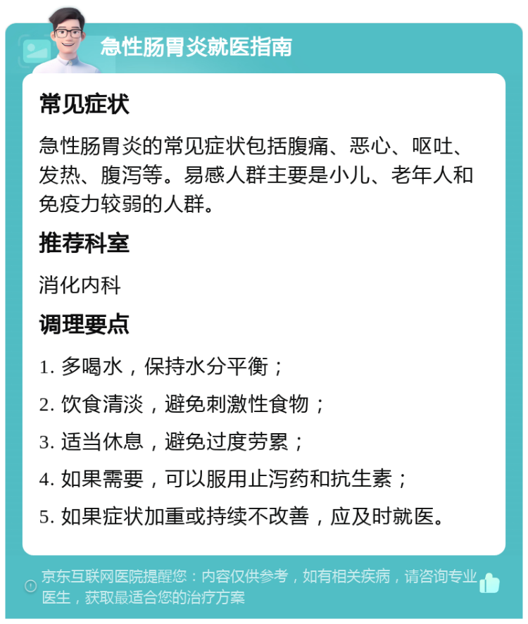 急性肠胃炎就医指南 常见症状 急性肠胃炎的常见症状包括腹痛、恶心、呕吐、发热、腹泻等。易感人群主要是小儿、老年人和免疫力较弱的人群。 推荐科室 消化内科 调理要点 1. 多喝水，保持水分平衡； 2. 饮食清淡，避免刺激性食物； 3. 适当休息，避免过度劳累； 4. 如果需要，可以服用止泻药和抗生素； 5. 如果症状加重或持续不改善，应及时就医。