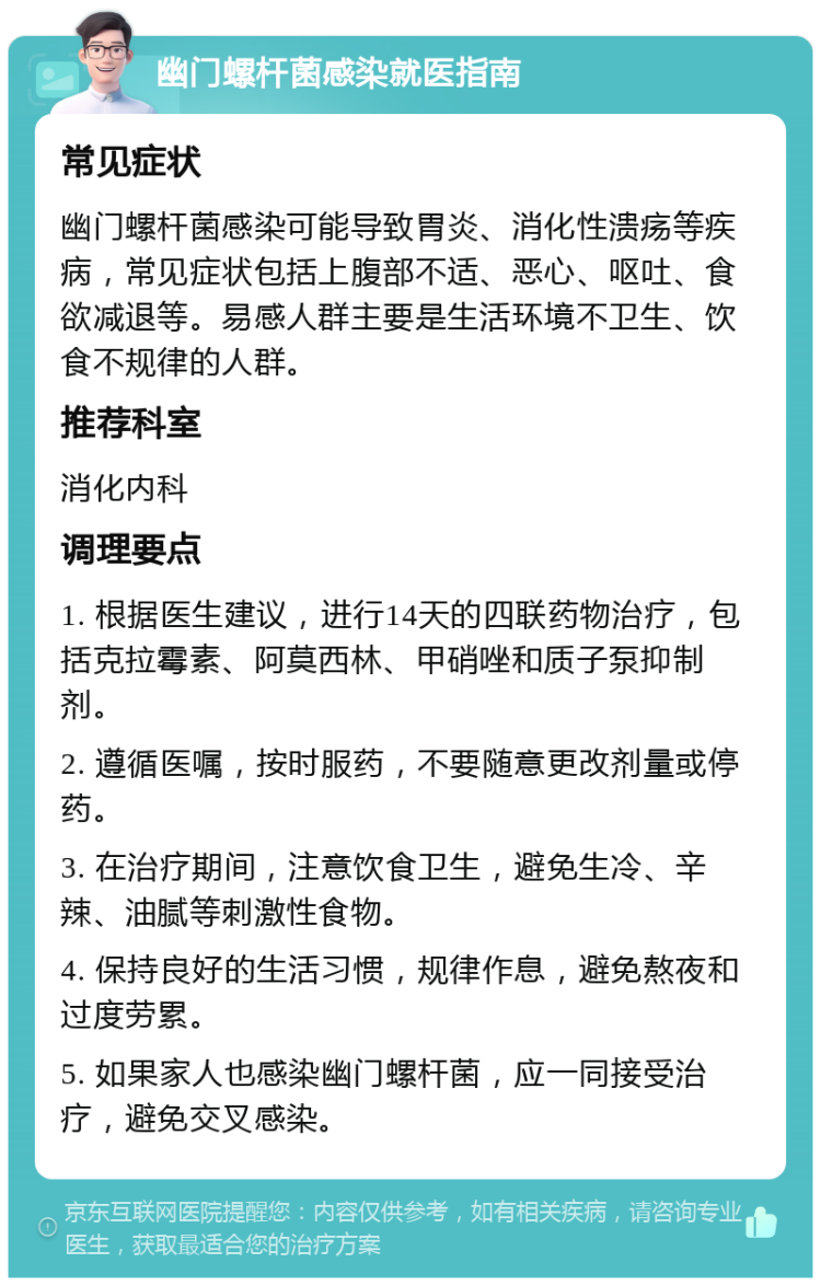 幽门螺杆菌感染就医指南 常见症状 幽门螺杆菌感染可能导致胃炎、消化性溃疡等疾病，常见症状包括上腹部不适、恶心、呕吐、食欲减退等。易感人群主要是生活环境不卫生、饮食不规律的人群。 推荐科室 消化内科 调理要点 1. 根据医生建议，进行14天的四联药物治疗，包括克拉霉素、阿莫西林、甲硝唑和质子泵抑制剂。 2. 遵循医嘱，按时服药，不要随意更改剂量或停药。 3. 在治疗期间，注意饮食卫生，避免生冷、辛辣、油腻等刺激性食物。 4. 保持良好的生活习惯，规律作息，避免熬夜和过度劳累。 5. 如果家人也感染幽门螺杆菌，应一同接受治疗，避免交叉感染。