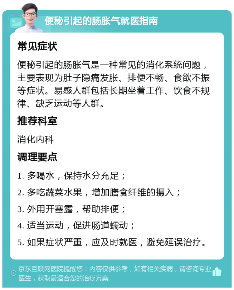 便秘引起的肠胀气就医指南 常见症状 便秘引起的肠胀气是一种常见的消化系统问题，主要表现为肚子隐痛发胀、排便不畅、食欲不振等症状。易感人群包括长期坐着工作、饮食不规律、缺乏运动等人群。 推荐科室 消化内科 调理要点 1. 多喝水，保持水分充足； 2. 多吃蔬菜水果，增加膳食纤维的摄入； 3. 外用开塞露，帮助排便； 4. 适当运动，促进肠道蠕动； 5. 如果症状严重，应及时就医，避免延误治疗。