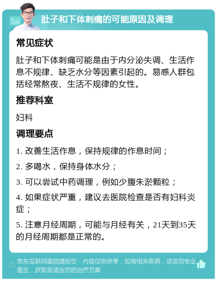 肚子和下体刺痛的可能原因及调理 常见症状 肚子和下体刺痛可能是由于内分泌失调、生活作息不规律、缺乏水分等因素引起的。易感人群包括经常熬夜、生活不规律的女性。 推荐科室 妇科 调理要点 1. 改善生活作息，保持规律的作息时间； 2. 多喝水，保持身体水分； 3. 可以尝试中药调理，例如少腹朱淤颗粒； 4. 如果症状严重，建议去医院检查是否有妇科炎症； 5. 注意月经周期，可能与月经有关，21天到35天的月经周期都是正常的。