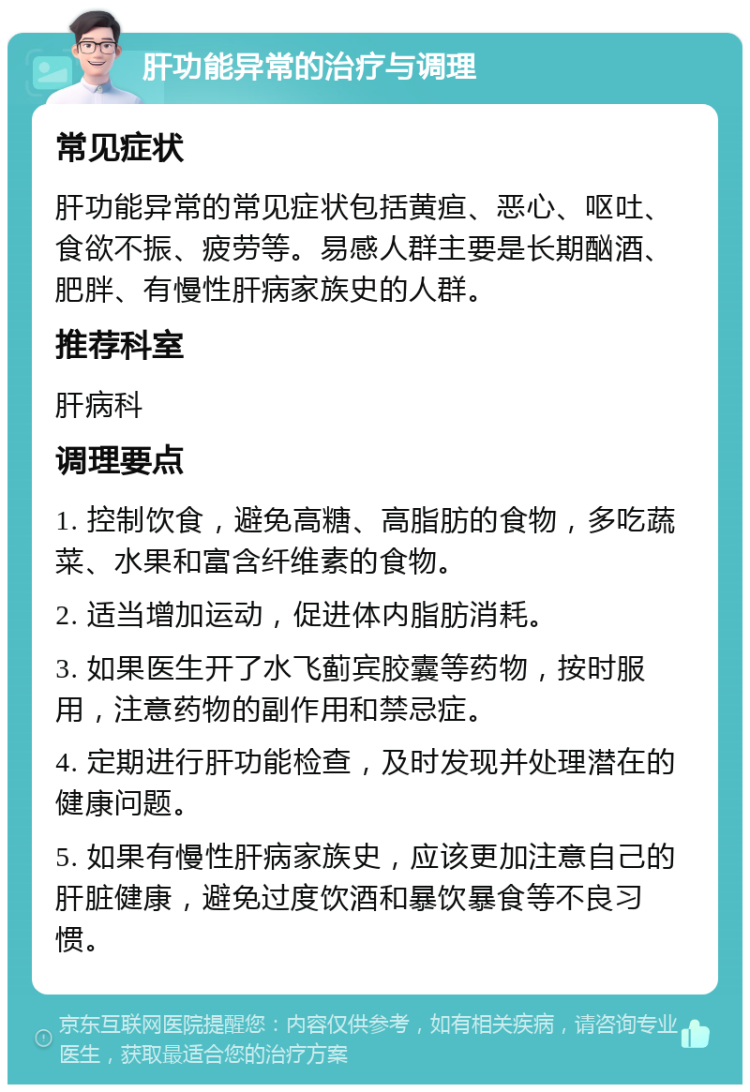 肝功能异常的治疗与调理 常见症状 肝功能异常的常见症状包括黄疸、恶心、呕吐、食欲不振、疲劳等。易感人群主要是长期酗酒、肥胖、有慢性肝病家族史的人群。 推荐科室 肝病科 调理要点 1. 控制饮食，避免高糖、高脂肪的食物，多吃蔬菜、水果和富含纤维素的食物。 2. 适当增加运动，促进体内脂肪消耗。 3. 如果医生开了水飞蓟宾胶囊等药物，按时服用，注意药物的副作用和禁忌症。 4. 定期进行肝功能检查，及时发现并处理潜在的健康问题。 5. 如果有慢性肝病家族史，应该更加注意自己的肝脏健康，避免过度饮酒和暴饮暴食等不良习惯。