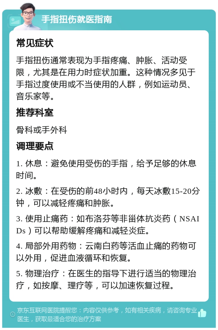 手指扭伤就医指南 常见症状 手指扭伤通常表现为手指疼痛、肿胀、活动受限，尤其是在用力时症状加重。这种情况多见于手指过度使用或不当使用的人群，例如运动员、音乐家等。 推荐科室 骨科或手外科 调理要点 1. 休息：避免使用受伤的手指，给予足够的休息时间。 2. 冰敷：在受伤的前48小时内，每天冰敷15-20分钟，可以减轻疼痛和肿胀。 3. 使用止痛药：如布洛芬等非甾体抗炎药（NSAIDs）可以帮助缓解疼痛和减轻炎症。 4. 局部外用药物：云南白药等活血止痛的药物可以外用，促进血液循环和恢复。 5. 物理治疗：在医生的指导下进行适当的物理治疗，如按摩、理疗等，可以加速恢复过程。