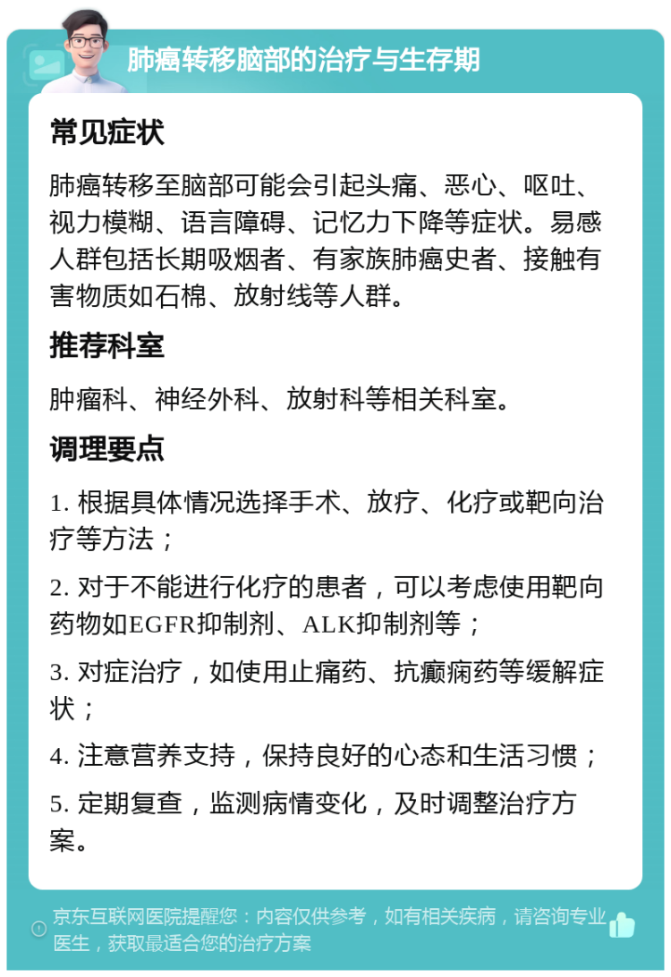 肺癌转移脑部的治疗与生存期 常见症状 肺癌转移至脑部可能会引起头痛、恶心、呕吐、视力模糊、语言障碍、记忆力下降等症状。易感人群包括长期吸烟者、有家族肺癌史者、接触有害物质如石棉、放射线等人群。 推荐科室 肿瘤科、神经外科、放射科等相关科室。 调理要点 1. 根据具体情况选择手术、放疗、化疗或靶向治疗等方法； 2. 对于不能进行化疗的患者，可以考虑使用靶向药物如EGFR抑制剂、ALK抑制剂等； 3. 对症治疗，如使用止痛药、抗癫痫药等缓解症状； 4. 注意营养支持，保持良好的心态和生活习惯； 5. 定期复查，监测病情变化，及时调整治疗方案。