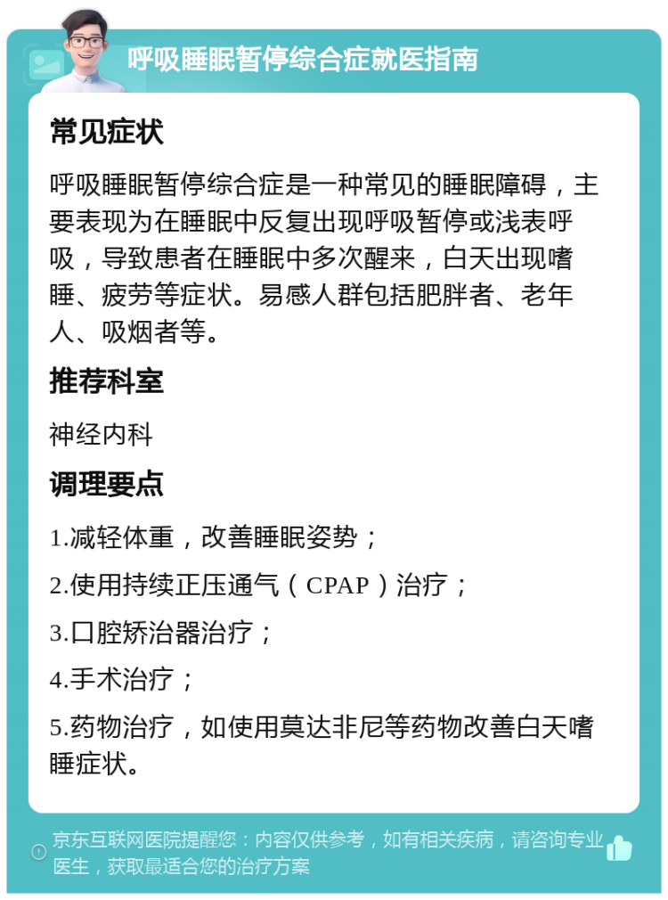 呼吸睡眠暂停综合症就医指南 常见症状 呼吸睡眠暂停综合症是一种常见的睡眠障碍，主要表现为在睡眠中反复出现呼吸暂停或浅表呼吸，导致患者在睡眠中多次醒来，白天出现嗜睡、疲劳等症状。易感人群包括肥胖者、老年人、吸烟者等。 推荐科室 神经内科 调理要点 1.减轻体重，改善睡眠姿势； 2.使用持续正压通气（CPAP）治疗； 3.口腔矫治器治疗； 4.手术治疗； 5.药物治疗，如使用莫达非尼等药物改善白天嗜睡症状。