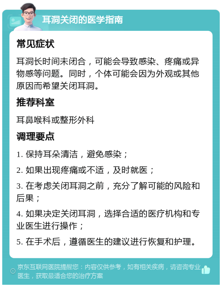 耳洞关闭的医学指南 常见症状 耳洞长时间未闭合，可能会导致感染、疼痛或异物感等问题。同时，个体可能会因为外观或其他原因而希望关闭耳洞。 推荐科室 耳鼻喉科或整形外科 调理要点 1. 保持耳朵清洁，避免感染； 2. 如果出现疼痛或不适，及时就医； 3. 在考虑关闭耳洞之前，充分了解可能的风险和后果； 4. 如果决定关闭耳洞，选择合适的医疗机构和专业医生进行操作； 5. 在手术后，遵循医生的建议进行恢复和护理。