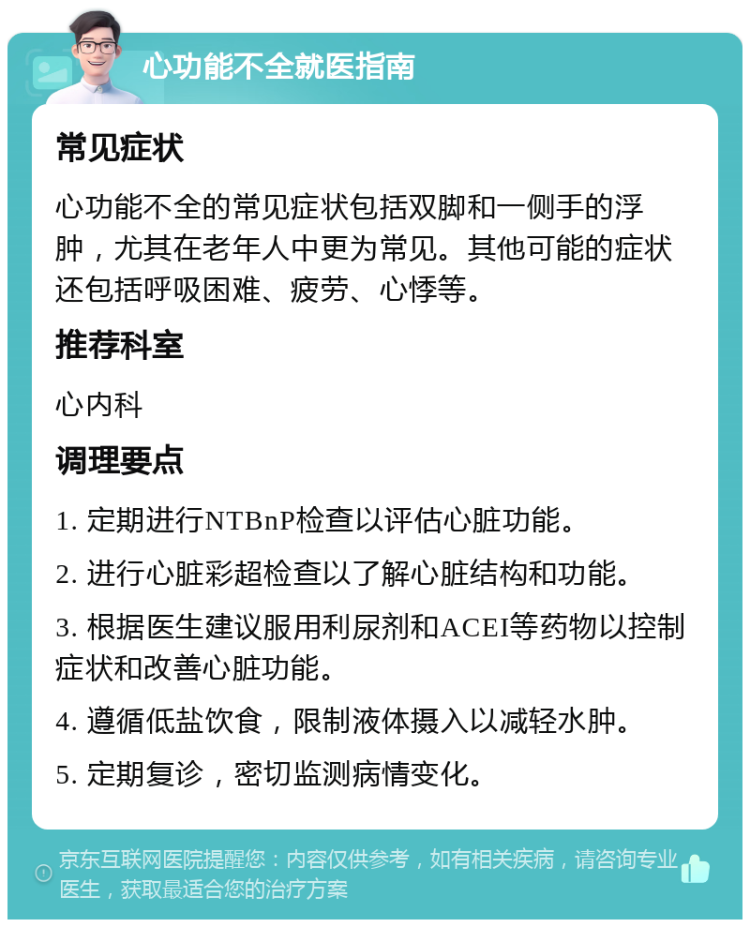 心功能不全就医指南 常见症状 心功能不全的常见症状包括双脚和一侧手的浮肿，尤其在老年人中更为常见。其他可能的症状还包括呼吸困难、疲劳、心悸等。 推荐科室 心内科 调理要点 1. 定期进行NTBnP检查以评估心脏功能。 2. 进行心脏彩超检查以了解心脏结构和功能。 3. 根据医生建议服用利尿剂和ACEI等药物以控制症状和改善心脏功能。 4. 遵循低盐饮食，限制液体摄入以减轻水肿。 5. 定期复诊，密切监测病情变化。