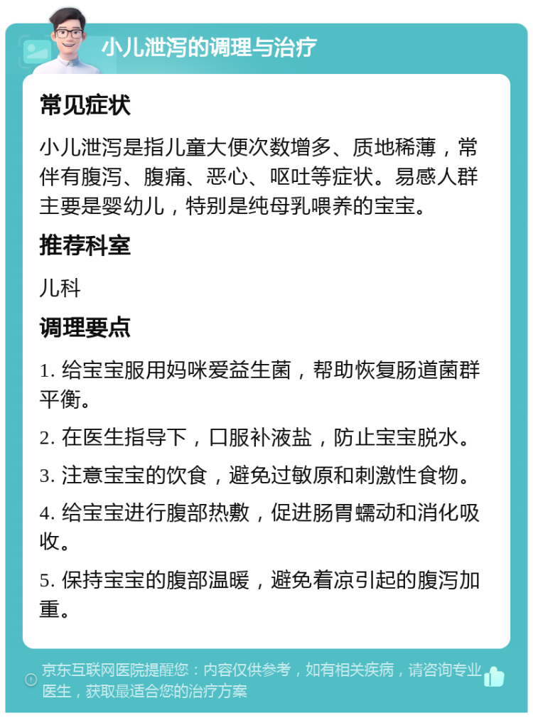 小儿泄泻的调理与治疗 常见症状 小儿泄泻是指儿童大便次数增多、质地稀薄，常伴有腹泻、腹痛、恶心、呕吐等症状。易感人群主要是婴幼儿，特别是纯母乳喂养的宝宝。 推荐科室 儿科 调理要点 1. 给宝宝服用妈咪爱益生菌，帮助恢复肠道菌群平衡。 2. 在医生指导下，口服补液盐，防止宝宝脱水。 3. 注意宝宝的饮食，避免过敏原和刺激性食物。 4. 给宝宝进行腹部热敷，促进肠胃蠕动和消化吸收。 5. 保持宝宝的腹部温暖，避免着凉引起的腹泻加重。