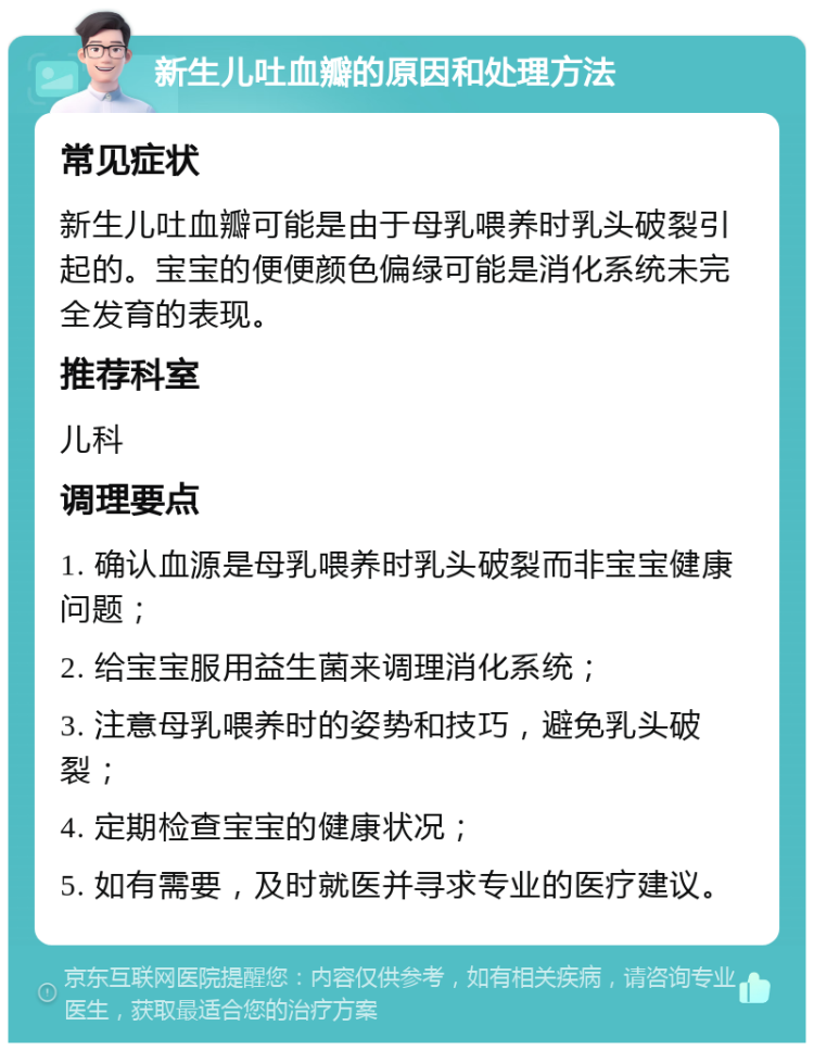 新生儿吐血瓣的原因和处理方法 常见症状 新生儿吐血瓣可能是由于母乳喂养时乳头破裂引起的。宝宝的便便颜色偏绿可能是消化系统未完全发育的表现。 推荐科室 儿科 调理要点 1. 确认血源是母乳喂养时乳头破裂而非宝宝健康问题； 2. 给宝宝服用益生菌来调理消化系统； 3. 注意母乳喂养时的姿势和技巧，避免乳头破裂； 4. 定期检查宝宝的健康状况； 5. 如有需要，及时就医并寻求专业的医疗建议。