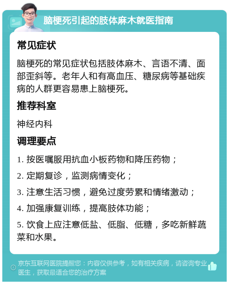 脑梗死引起的肢体麻木就医指南 常见症状 脑梗死的常见症状包括肢体麻木、言语不清、面部歪斜等。老年人和有高血压、糖尿病等基础疾病的人群更容易患上脑梗死。 推荐科室 神经内科 调理要点 1. 按医嘱服用抗血小板药物和降压药物； 2. 定期复诊，监测病情变化； 3. 注意生活习惯，避免过度劳累和情绪激动； 4. 加强康复训练，提高肢体功能； 5. 饮食上应注意低盐、低脂、低糖，多吃新鲜蔬菜和水果。