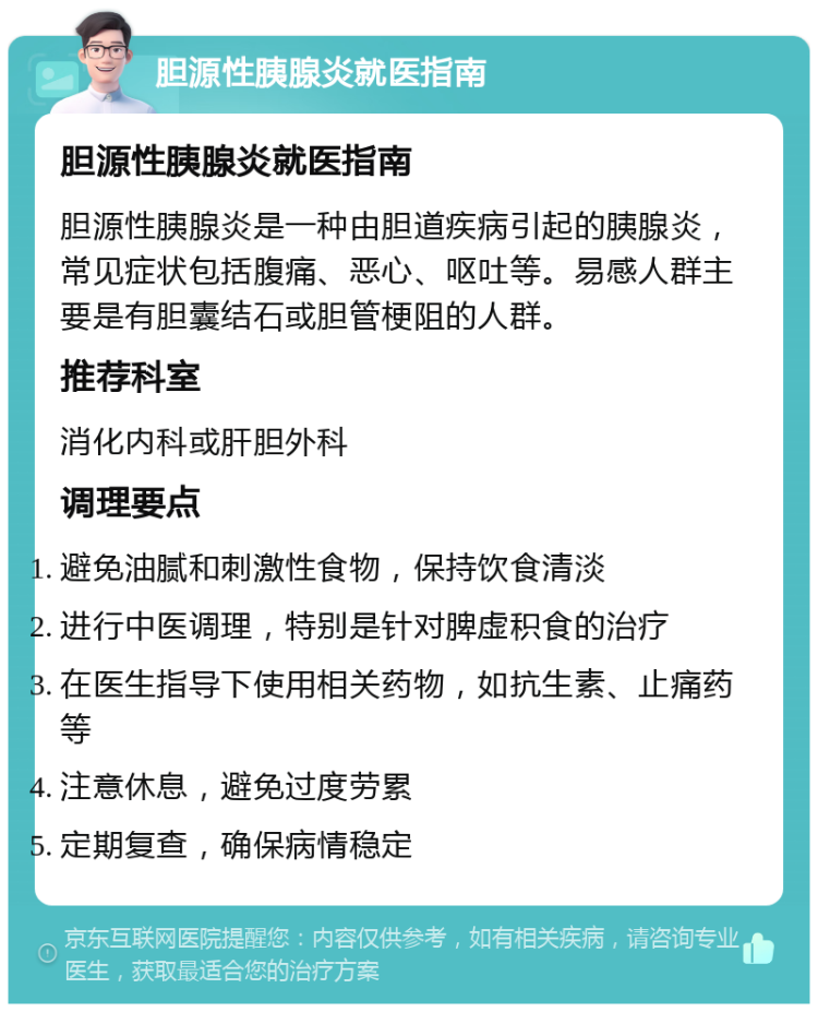 胆源性胰腺炎就医指南 胆源性胰腺炎就医指南 胆源性胰腺炎是一种由胆道疾病引起的胰腺炎，常见症状包括腹痛、恶心、呕吐等。易感人群主要是有胆囊结石或胆管梗阻的人群。 推荐科室 消化内科或肝胆外科 调理要点 避免油腻和刺激性食物，保持饮食清淡 进行中医调理，特别是针对脾虚积食的治疗 在医生指导下使用相关药物，如抗生素、止痛药等 注意休息，避免过度劳累 定期复查，确保病情稳定