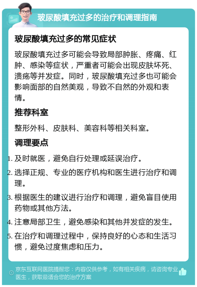 玻尿酸填充过多的治疗和调理指南 玻尿酸填充过多的常见症状 玻尿酸填充过多可能会导致局部肿胀、疼痛、红肿、感染等症状，严重者可能会出现皮肤坏死、溃疡等并发症。同时，玻尿酸填充过多也可能会影响面部的自然美观，导致不自然的外观和表情。 推荐科室 整形外科、皮肤科、美容科等相关科室。 调理要点 及时就医，避免自行处理或延误治疗。 选择正规、专业的医疗机构和医生进行治疗和调理。 根据医生的建议进行治疗和调理，避免盲目使用药物或其他方法。 注意局部卫生，避免感染和其他并发症的发生。 在治疗和调理过程中，保持良好的心态和生活习惯，避免过度焦虑和压力。