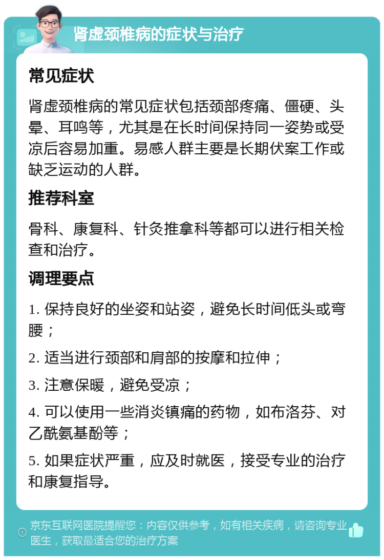 肾虚颈椎病的症状与治疗 常见症状 肾虚颈椎病的常见症状包括颈部疼痛、僵硬、头晕、耳鸣等，尤其是在长时间保持同一姿势或受凉后容易加重。易感人群主要是长期伏案工作或缺乏运动的人群。 推荐科室 骨科、康复科、针灸推拿科等都可以进行相关检查和治疗。 调理要点 1. 保持良好的坐姿和站姿，避免长时间低头或弯腰； 2. 适当进行颈部和肩部的按摩和拉伸； 3. 注意保暖，避免受凉； 4. 可以使用一些消炎镇痛的药物，如布洛芬、对乙酰氨基酚等； 5. 如果症状严重，应及时就医，接受专业的治疗和康复指导。