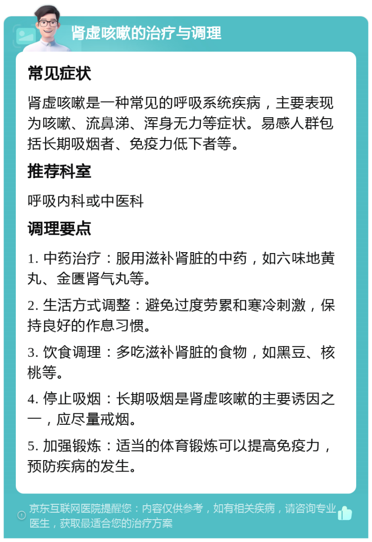 肾虚咳嗽的治疗与调理 常见症状 肾虚咳嗽是一种常见的呼吸系统疾病，主要表现为咳嗽、流鼻涕、浑身无力等症状。易感人群包括长期吸烟者、免疫力低下者等。 推荐科室 呼吸内科或中医科 调理要点 1. 中药治疗：服用滋补肾脏的中药，如六味地黄丸、金匮肾气丸等。 2. 生活方式调整：避免过度劳累和寒冷刺激，保持良好的作息习惯。 3. 饮食调理：多吃滋补肾脏的食物，如黑豆、核桃等。 4. 停止吸烟：长期吸烟是肾虚咳嗽的主要诱因之一，应尽量戒烟。 5. 加强锻炼：适当的体育锻炼可以提高免疫力，预防疾病的发生。