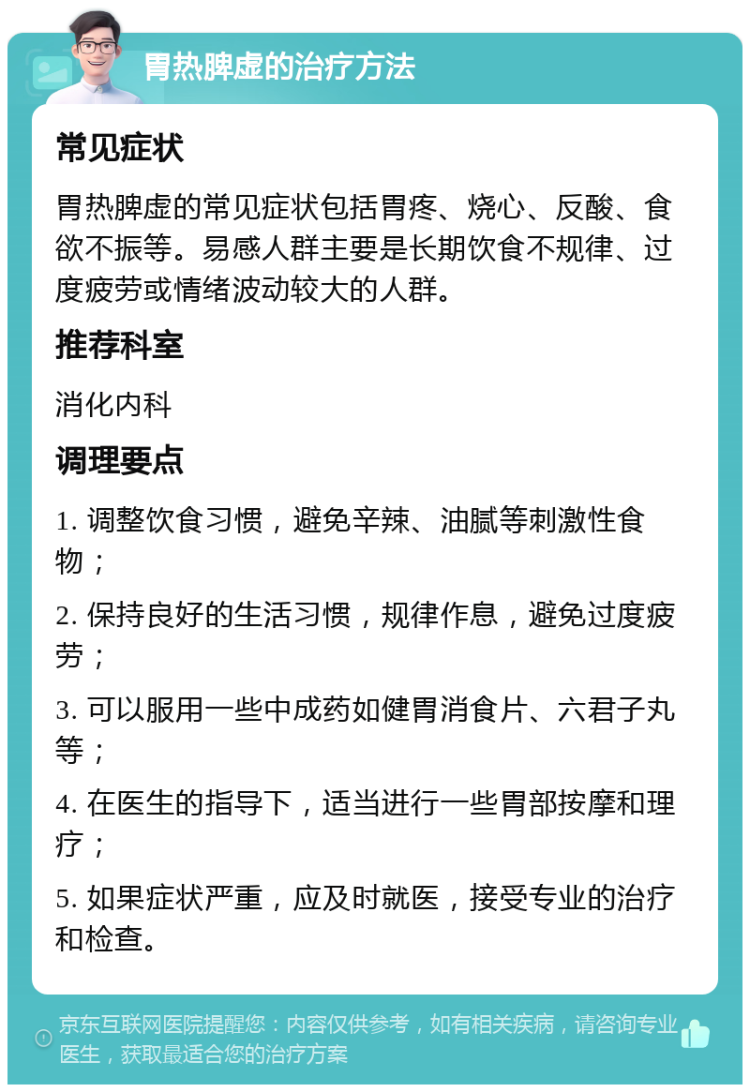 胃热脾虚的治疗方法 常见症状 胃热脾虚的常见症状包括胃疼、烧心、反酸、食欲不振等。易感人群主要是长期饮食不规律、过度疲劳或情绪波动较大的人群。 推荐科室 消化内科 调理要点 1. 调整饮食习惯，避免辛辣、油腻等刺激性食物； 2. 保持良好的生活习惯，规律作息，避免过度疲劳； 3. 可以服用一些中成药如健胃消食片、六君子丸等； 4. 在医生的指导下，适当进行一些胃部按摩和理疗； 5. 如果症状严重，应及时就医，接受专业的治疗和检查。