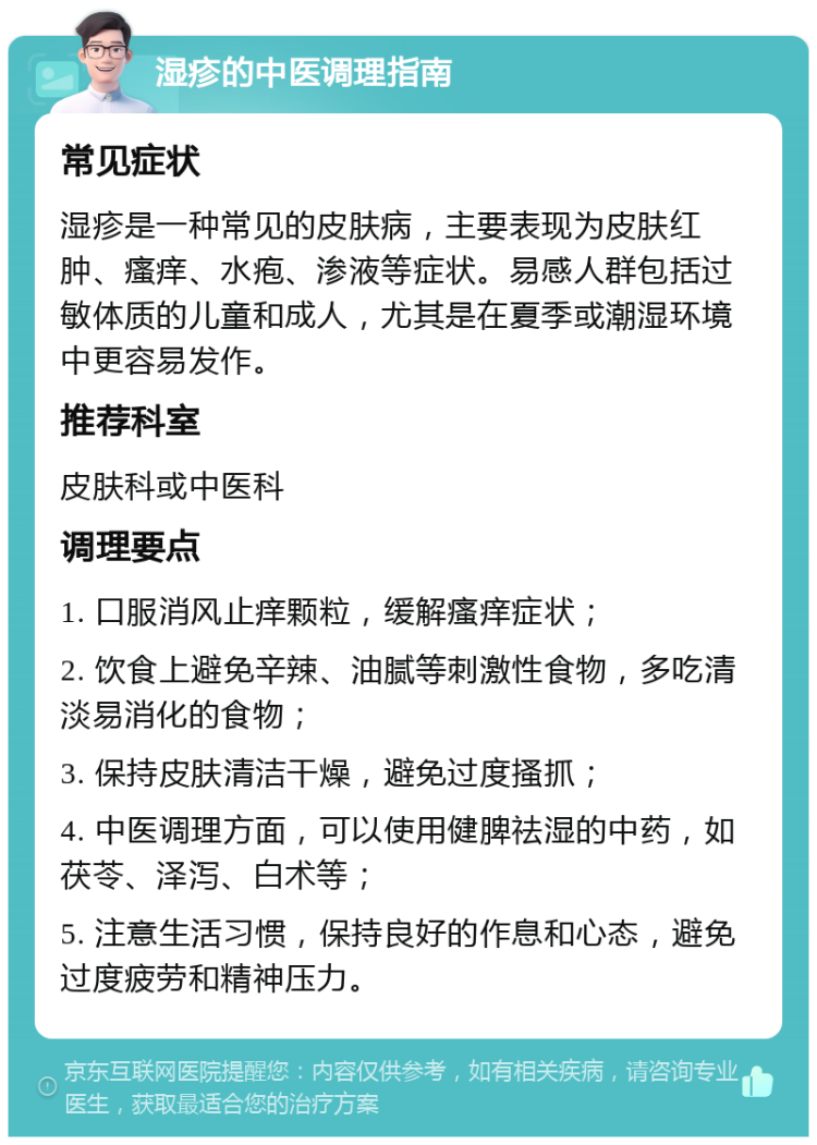 湿疹的中医调理指南 常见症状 湿疹是一种常见的皮肤病，主要表现为皮肤红肿、瘙痒、水疱、渗液等症状。易感人群包括过敏体质的儿童和成人，尤其是在夏季或潮湿环境中更容易发作。 推荐科室 皮肤科或中医科 调理要点 1. 口服消风止痒颗粒，缓解瘙痒症状； 2. 饮食上避免辛辣、油腻等刺激性食物，多吃清淡易消化的食物； 3. 保持皮肤清洁干燥，避免过度搔抓； 4. 中医调理方面，可以使用健脾祛湿的中药，如茯苓、泽泻、白术等； 5. 注意生活习惯，保持良好的作息和心态，避免过度疲劳和精神压力。