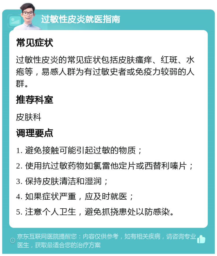 过敏性皮炎就医指南 常见症状 过敏性皮炎的常见症状包括皮肤瘙痒、红斑、水疱等，易感人群为有过敏史者或免疫力较弱的人群。 推荐科室 皮肤科 调理要点 1. 避免接触可能引起过敏的物质； 2. 使用抗过敏药物如氯雷他定片或西替利嗪片； 3. 保持皮肤清洁和湿润； 4. 如果症状严重，应及时就医； 5. 注意个人卫生，避免抓挠患处以防感染。