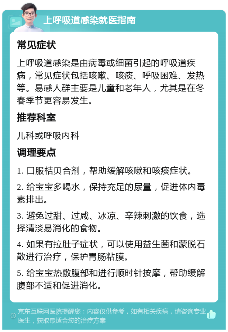 上呼吸道感染就医指南 常见症状 上呼吸道感染是由病毒或细菌引起的呼吸道疾病，常见症状包括咳嗽、咳痰、呼吸困难、发热等。易感人群主要是儿童和老年人，尤其是在冬春季节更容易发生。 推荐科室 儿科或呼吸内科 调理要点 1. 口服桔贝合剂，帮助缓解咳嗽和咳痰症状。 2. 给宝宝多喝水，保持充足的尿量，促进体内毒素排出。 3. 避免过甜、过咸、冰凉、辛辣刺激的饮食，选择清淡易消化的食物。 4. 如果有拉肚子症状，可以使用益生菌和蒙脱石散进行治疗，保护胃肠粘膜。 5. 给宝宝热敷腹部和进行顺时针按摩，帮助缓解腹部不适和促进消化。