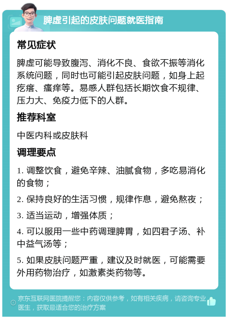 脾虚引起的皮肤问题就医指南 常见症状 脾虚可能导致腹泻、消化不良、食欲不振等消化系统问题，同时也可能引起皮肤问题，如身上起疙瘩、瘙痒等。易感人群包括长期饮食不规律、压力大、免疫力低下的人群。 推荐科室 中医内科或皮肤科 调理要点 1. 调整饮食，避免辛辣、油腻食物，多吃易消化的食物； 2. 保持良好的生活习惯，规律作息，避免熬夜； 3. 适当运动，增强体质； 4. 可以服用一些中药调理脾胃，如四君子汤、补中益气汤等； 5. 如果皮肤问题严重，建议及时就医，可能需要外用药物治疗，如激素类药物等。